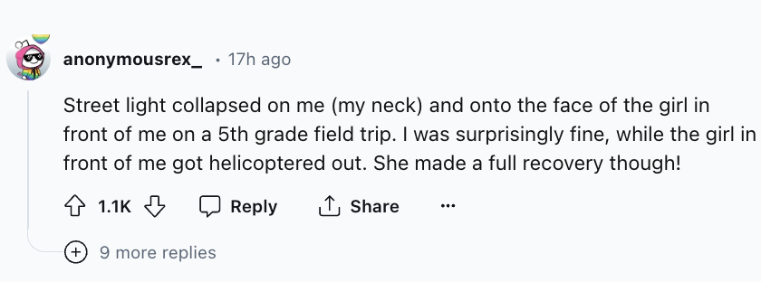 number - anonymousrex_ . 17h ago Street light collapsed on me my neck and onto the face of the girl in front of me on a 5th grade field trip. I was surprisingly fine, while the girl in front of me got helicoptered out. She made a full recovery though! 9 m